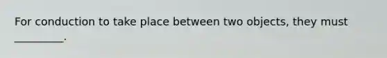 For conduction to take place between two objects, they must _________.