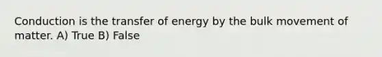 Conduction is the transfer of energy by the bulk movement of matter. A) True B) False