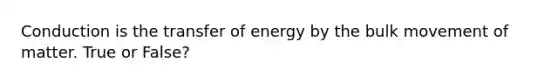 Conduction is the transfer of energy by the bulk movement of matter. True or False?