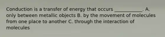 Conduction is a transfer of energy that occurs ____________. A. only between metallic objects B. by the movement of molecules from one place to another C. through the interaction of molecules