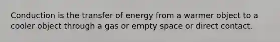 Conduction is the transfer of energy from a warmer object to a cooler object through a gas or empty space or direct contact.