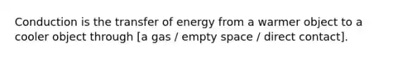 Conduction is the transfer of energy from a warmer object to a cooler object through [a gas / empty space / direct contact].