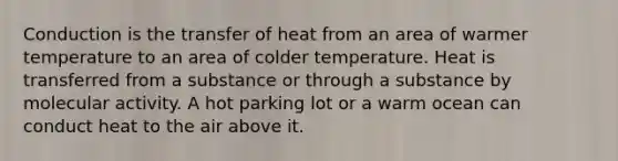 Conduction is the transfer of heat from an area of warmer temperature to an area of colder temperature. Heat is transferred from a substance or through a substance by molecular activity. A hot parking lot or a warm ocean can conduct heat to the air above it.