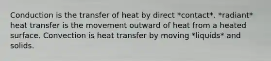 Conduction is the transfer of heat by direct *contact*. *radiant* heat transfer is the movement outward of heat from a heated surface. Convection is heat transfer by moving *liquids* and solids.