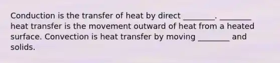 Conduction is the transfer of heat by direct ________. ________ heat transfer is the movement outward of heat from a heated surface. Convection is heat transfer by moving ________ and solids.