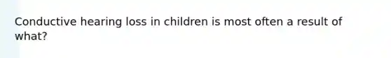 Conductive hearing loss in children is most often a result of what?