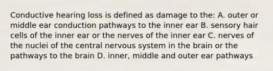 Conductive hearing loss is defined as damage to the: A. outer or middle ear conduction pathways to the inner ear B. sensory hair cells of the inner ear or the nerves of the inner ear C. nerves of the nuclei of the central nervous system in the brain or the pathways to the brain D. inner, middle and outer ear pathways