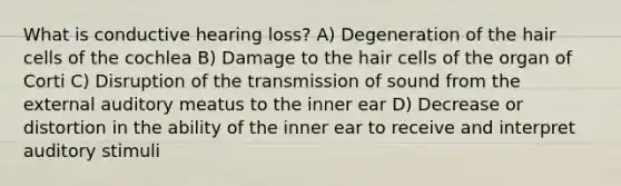 What is conductive hearing loss? A) Degeneration of the hair cells of the cochlea B) Damage to the hair cells of the organ of Corti C) Disruption of the transmission of sound from the external auditory meatus to the inner ear D) Decrease or distortion in the ability of the inner ear to receive and interpret auditory stimuli