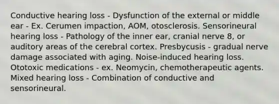 Conductive hearing loss - Dysfunction of the external or middle ear - Ex. Cerumen impaction, AOM, otosclerosis. Sensorineural hearing loss - Pathology of the inner ear, cranial nerve 8, or auditory areas of the cerebral cortex. Presbycusis - gradual nerve damage associated with aging. Noise-induced hearing loss. Ototoxic medications - ex. Neomycin, chemotherapeutic agents. Mixed hearing loss - Combination of conductive and sensorineural.