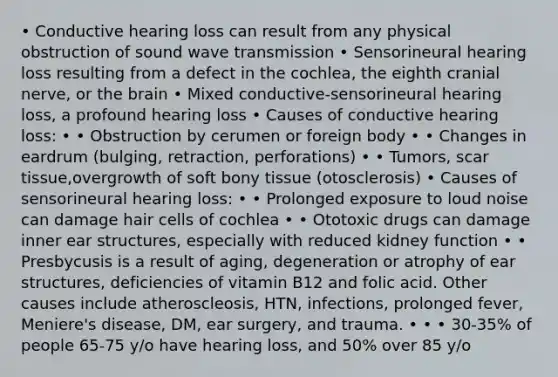 • Conductive hearing loss can result from any physical obstruction of sound wave transmission • Sensorineural hearing loss resulting from a defect in the cochlea, the eighth cranial nerve, or the brain • Mixed conductive-sensorineural hearing loss, a profound hearing loss • Causes of conductive hearing loss: • • Obstruction by cerumen or foreign body • • Changes in eardrum (bulging, retraction, perforations) • • Tumors, scar tissue,overgrowth of soft bony tissue (otosclerosis) • Causes of sensorineural hearing loss: • • Prolonged exposure to loud noise can damage hair cells of cochlea • • Ototoxic drugs can damage inner ear structures, especially with reduced kidney function • • Presbycusis is a result of aging, degeneration or atrophy of ear structures, deficiencies of vitamin B12 and folic acid. Other causes include atheroscleosis, HTN, infections, prolonged fever, Meniere's disease, DM, ear surgery, and trauma. • • • 30-35% of people 65-75 y/o have hearing loss, and 50% over 85 y/o