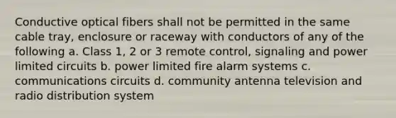 Conductive optical fibers shall not be permitted in the same cable tray, enclosure or raceway with conductors of any of the following a. Class 1, 2 or 3 remote control, signaling and power limited circuits b. power limited fire alarm systems c. communications circuits d. community antenna television and radio distribution system