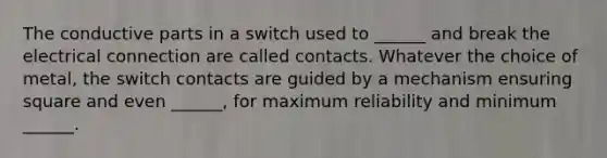 The conductive parts in a switch used to ______ and break the electrical connection are called contacts. Whatever the choice of metal, the switch contacts are guided by a mechanism ensuring square and even ______, for maximum reliability and minimum ______.