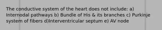 The conductive system of the heart does not include: a) Internodal pathways b) Bundle of His & its branches c) Purkinje system of fibers d)Interventricular septum e) AV node