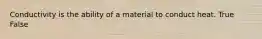 Conductivity is the ability of a material to conduct heat. True False