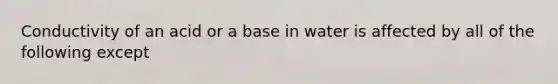 Conductivity of an acid or a base in water is affected by all of the following except