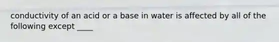conductivity of an acid or a base in water is affected by all of the following except ____