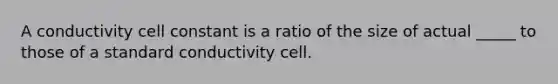 A conductivity cell constant is a ratio of the size of actual _____ to those of a standard conductivity cell.