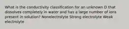 What is the conductivity classification for an unknown D that dissolves completely in water and has a large number of ions present in solution? Nonelectrolyte Strong electrolyte Weak electrolyte