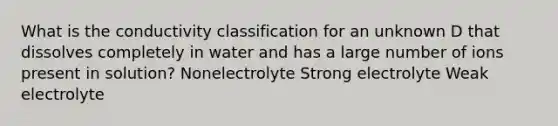 What is the conductivity classification for an unknown D that dissolves completely in water and has a large number of ions present in solution? Nonelectrolyte Strong electrolyte Weak electrolyte