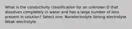 What is the conductivity classification for an unknown D that dissolves completely in water and has a large number of ions present in solution? Select one: Nonelectrolyte Strong electrolyte Weak electrolyte