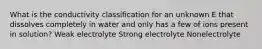 What is the conductivity classification for an unknown E that dissolves completely in water and only has a few of ions present in solution? Weak electrolyte Strong electrolyte Nonelectrolyte