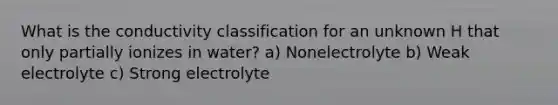 What is the conductivity classification for an unknown H that only partially ionizes in water? a) Nonelectrolyte b) Weak electrolyte c) Strong electrolyte