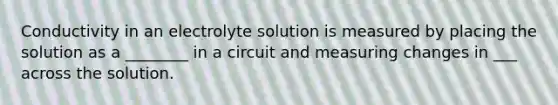 Conductivity in an electrolyte solution is measured by placing the solution as a ________ in a circuit and measuring changes in ___ across the solution.