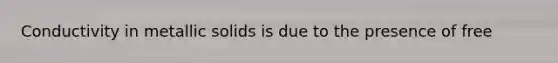Conductivity in metallic solids is due to the presence of free