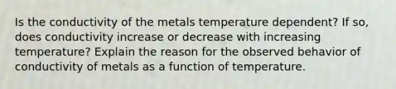 Is the conductivity of the metals temperature dependent? If so, does conductivity increase or decrease with increasing temperature? Explain the reason for the observed behavior of conductivity of metals as a function of temperature.