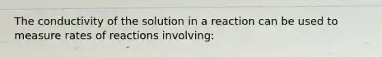 The conductivity of the solution in a reaction can be used to measure rates of reactions involving: