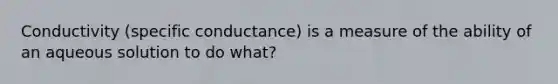 Conductivity (specific conductance) is a measure of the ability of an aqueous solution to do what?