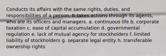 Conducts its affairs with the same rights, duties, and responsibilities of a person. It takes actions through its agents, who are its officers and managers. a. continuous life b. corporate taxation c. ease of capital accumulation d. governmental regulation e. lack of mutual agency for stockholders f. limited liability of stockholders g. separate legal entity h. transferable ownership rights