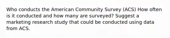 Who conducts the American Community Survey (ACS) How often is it conducted and how many are surveyed? Suggest a marketing research study that could be conducted using data from ACS.