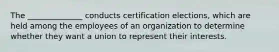 The ______________ conducts certification elections, which are held among the employees of an organization to determine whether they want a union to represent their interests.