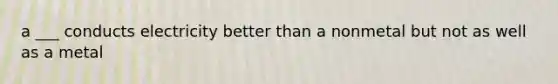 a ___ conducts electricity better than a nonmetal but not as well as a metal