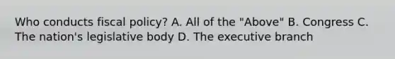 Who conducts fiscal policy? A. All of the "Above" B. Congress C. The nation's legislative body D. The executive branch