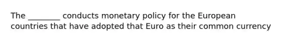 The ________ conducts monetary policy for the European countries that have adopted that Euro as their common currency