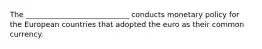 The ____________________________ conducts monetary policy for the European countries that adopted the euro as their common currency.