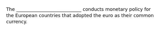 The ____________________________ conducts monetary policy for the European countries that adopted the euro as their common currency.