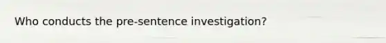 Who conducts the pre-sentence investigation?