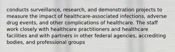 conducts surveillance, research, and demonstration projects to measure the impact of healthcare-associated infections, adverse drug events, and other complications of healthcare. The staff work closely with healthcare practitioners and healthcare facilities and with partners in other federal agencies, accrediting bodies, and professional groups