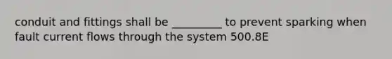 conduit and fittings shall be _________ to prevent sparking when fault current flows through the system 500.8E