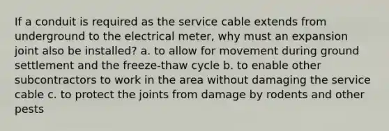 If a conduit is required as the service cable extends from underground to the electrical meter, why must an expansion joint also be installed? a. to allow for movement during ground settlement and the freeze-thaw cycle b. to enable other subcontractors to work in the area without damaging the service cable c. to protect the joints from damage by rodents and other pests