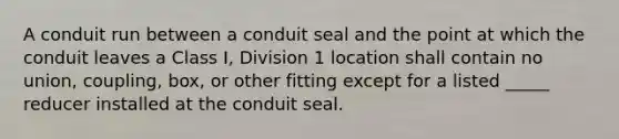 A conduit run between a conduit seal and the point at which the conduit leaves a Class I, Division 1 location shall contain no union, coupling, box, or other fitting except for a listed _____ reducer installed at the conduit seal.