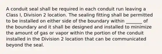 A conduit seal shall be required in each conduit run leaving a Class I, Division 2 location. The sealing fitting shall be permitted to be installed on either side of the boundary within _______ of the boundary and it shall be designed and installed to minimize the amount of gas or vapor within the portion of the conduit installed in the Division 2 location that can be communicated beyond the seal.