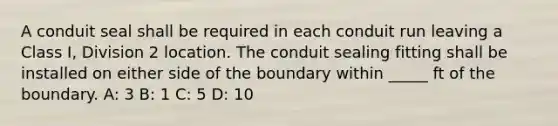 A conduit seal shall be required in each conduit run leaving a Class I, Division 2 location. The conduit sealing fitting shall be installed on either side of the boundary within _____ ft of the boundary. A: 3 B: 1 C: 5 D: 10