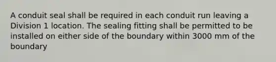 A conduit seal shall be required in each conduit run leaving a Division 1 location. The sealing fitting shall be permitted to be installed on either side of the boundary within 3000 mm of the boundary