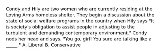 Condy and Hily are two women who are currently residing at the Loving Arms homeless shelter. They begin a discussion about the state of social welfare programs in the country when Hily says "It is society's obligation to assist people in adjusting to the turbulent and demanding contemporary environment." Condy nods her head and says, "You go, girl! You sure are talking like a _____." A. Liberal B. Conservative