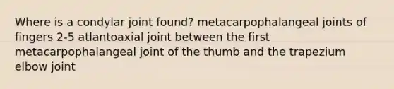 Where is a condylar joint found? metacarpophalangeal joints of fingers 2-5 atlantoaxial joint between the first metacarpophalangeal joint of the thumb and the trapezium elbow joint