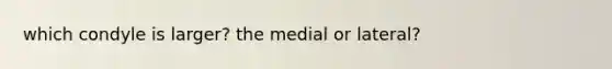 which condyle is larger? the medial or lateral?